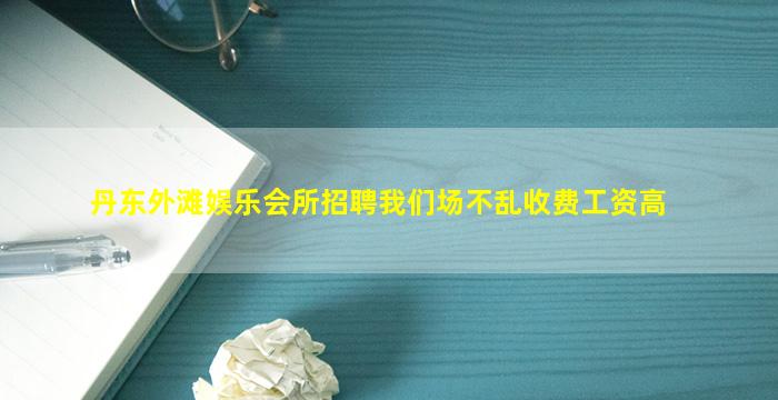 丹东外滩娱乐会所招聘我们场不乱收费工资高